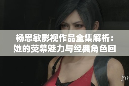 杨思敏影视作品全集解析：她的荧幕魅力与经典角色回顾