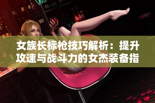 女族长标枪技巧解析：提升攻速与战斗力的女杰装备指南