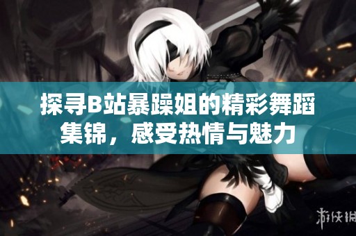探寻B站暴躁姐的精彩舞蹈集锦，感受热情与魅力