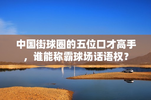 中国街球圈的五位口才高手，谁能称霸球场话语权？