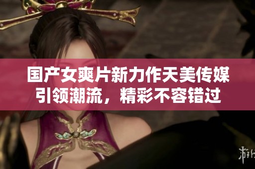 国产女爽片新力作天美传媒引领潮流，精彩不容错过
