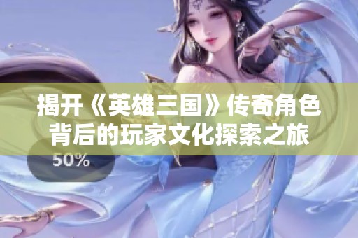 揭开《英雄三国》传奇角色背后的玩家文化探索之旅