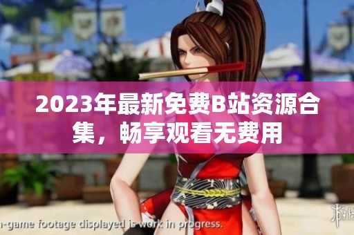2023年最新免费B站资源合集，畅享观看无费用