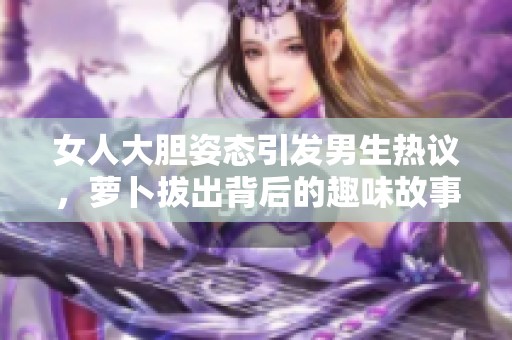 女人大胆姿态引发男生热议，萝卜拔出背后的趣味故事