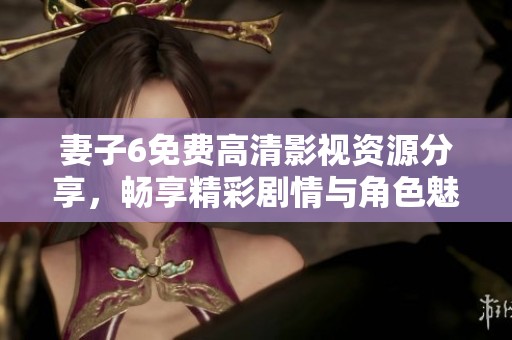 妻子6免费高清影视资源分享，畅享精彩剧情与角色魅力