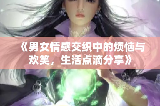 《男女情感交织中的烦恼与欢笑，生活点滴分享》
