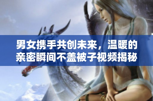 男女携手共创未来，温暖的亲密瞬间不盖被子视频揭秘