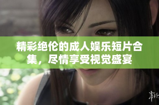 精彩绝伦的成人娱乐短片合集，尽情享受视觉盛宴