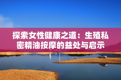 探索女性健康之道：生殖私密精油按摩的益处与启示