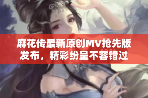 麻花传最新原创MV抢先版发布，精彩纷呈不容错过
