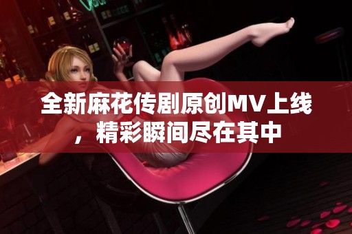 全新麻花传剧原创MV上线，精彩瞬间尽在其中